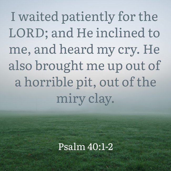 I waited patiently for the LORD; and He inclined to me, and heard my cry. He also brought me up out of a horrible pit, out of the miry clay. - Psalm 40:1-2