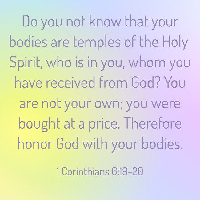 Do you not know that your bodies are temples of the Holy Spirit, who is in you, whom you have received from God? You are not your own; you were bought at a price. Therefore honor God with your bodies. - 1 Corinthians 6:19-20