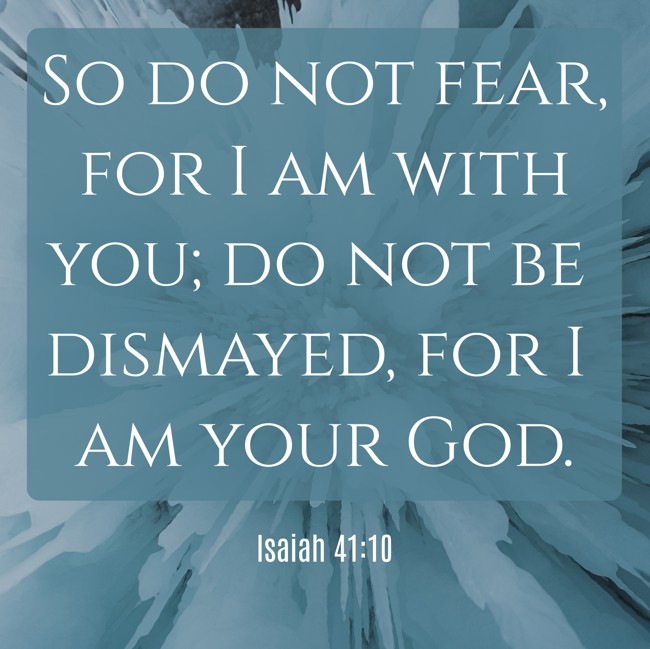 So do not fear, for I am with you; do not be dismayed, for I am your God. - Isaiah 41:10