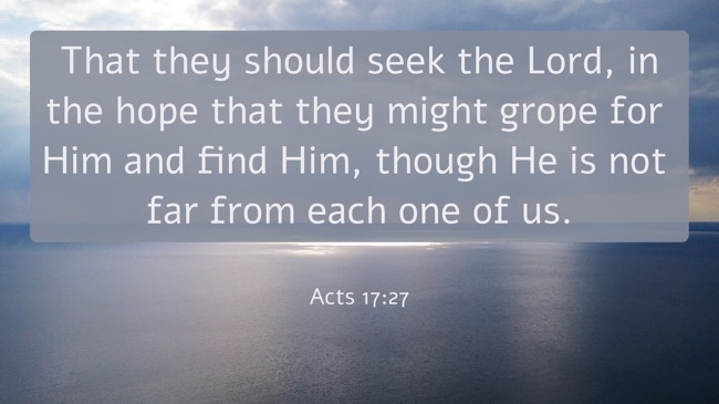 That they should seek the Lord, in the hope that they might grope for Him and find Him, though He is not far from each one of us. - Acts 17:27