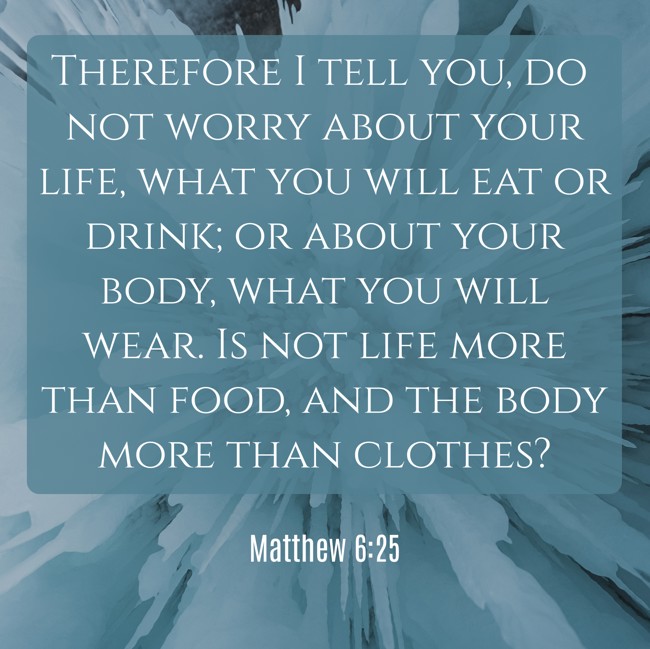 Therefore I tell you, do not worry about your life, what you will eat or drink; or about your body, what you will wear. Is not life more than food, and the body more than clothes? - Matthew 6:25