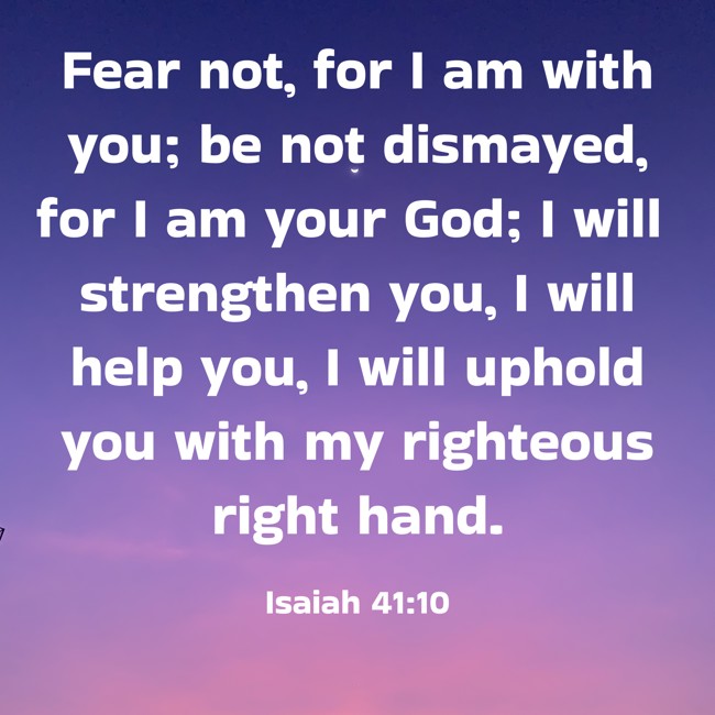 Fear not, for I am with you; be not dismayed, for I am your God; I will strengthen you, I will help you, I will uphold you with my righteous right hand. - Isaiah 41:10