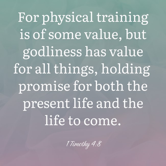 For physical training is of some value, but godliness has value for all things, holding promise for both the present life and the life to come. - 1 Timothy 4:8