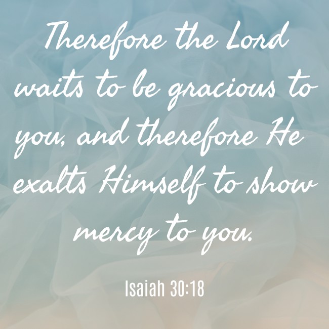 Therefore the Lord waits to be gracious to you, and therefore He exalts Himself to show mercy to you. - Isaiah 30:18