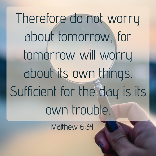 Therefore do not worry about tomorrow, for tomorrow will worry about its own things. Sufficient for the day is its own trouble. - Matthew 6:34