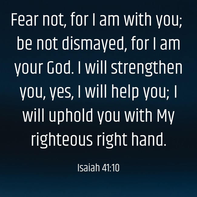 Fear not, for I am with you; be not dismayed, for I am your God. I will strengthen you, yes, I will help you; I will uphold you with My righteous right hand. - Isaiah 41:10