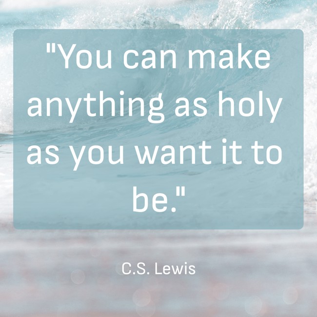 You can make anything as holy as you want it to be. - C.S. Lewis