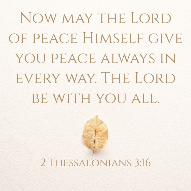 Now may the Lord of peace Himself give you peace always in every way. The Lord be with you all. - 2 Thessalonians 3:16