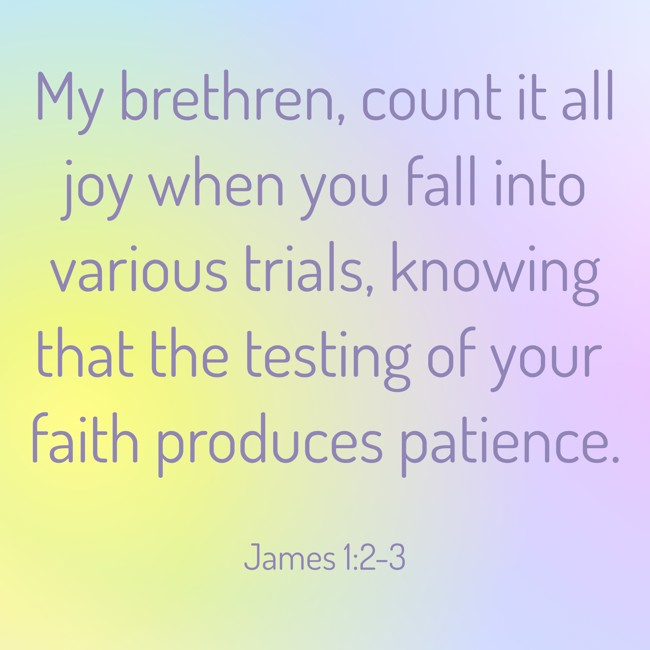 My brethren, count it all joy when you fall into various trials, knowing that the testing of your faith produces patience. - James 1:2-3