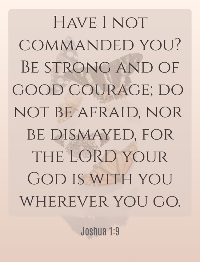 Have I not commanded you? Be strong and of good courage; do not be afraid, nor be dismayed, for the LORD your God is with you wherever you go. - Joshua 1:9