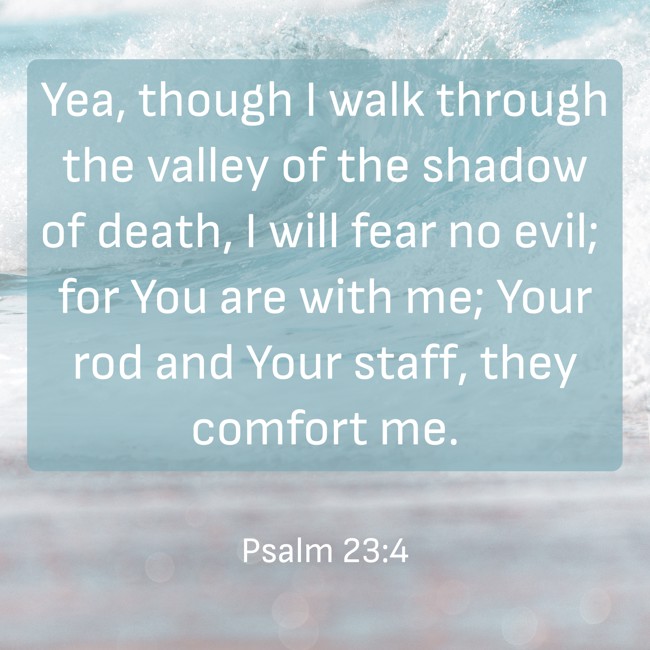 Yea, though I walk through the valley of the shadow of death, I will fear no evil; for You are with me; Your rod and Your staff, they comfort me. - Psalm 23:4