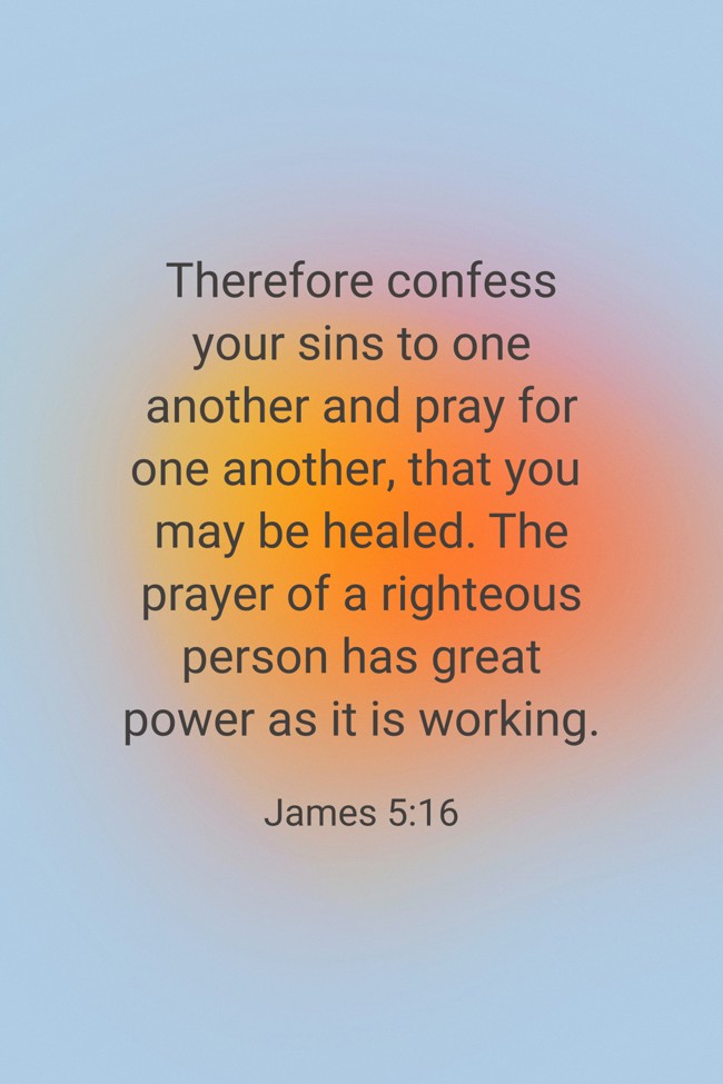 Therefore confess your sins to one another and pray for one another, that you may be healed. The prayer of a righteous person has great power as it is working. - James 5:16