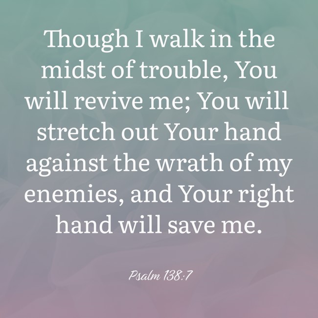 Though I walk in the midst of trouble, You will revive me; You will stretch out Your hand against the wrath of my enemies, and Your right hand will save me. - Psalm 138:7