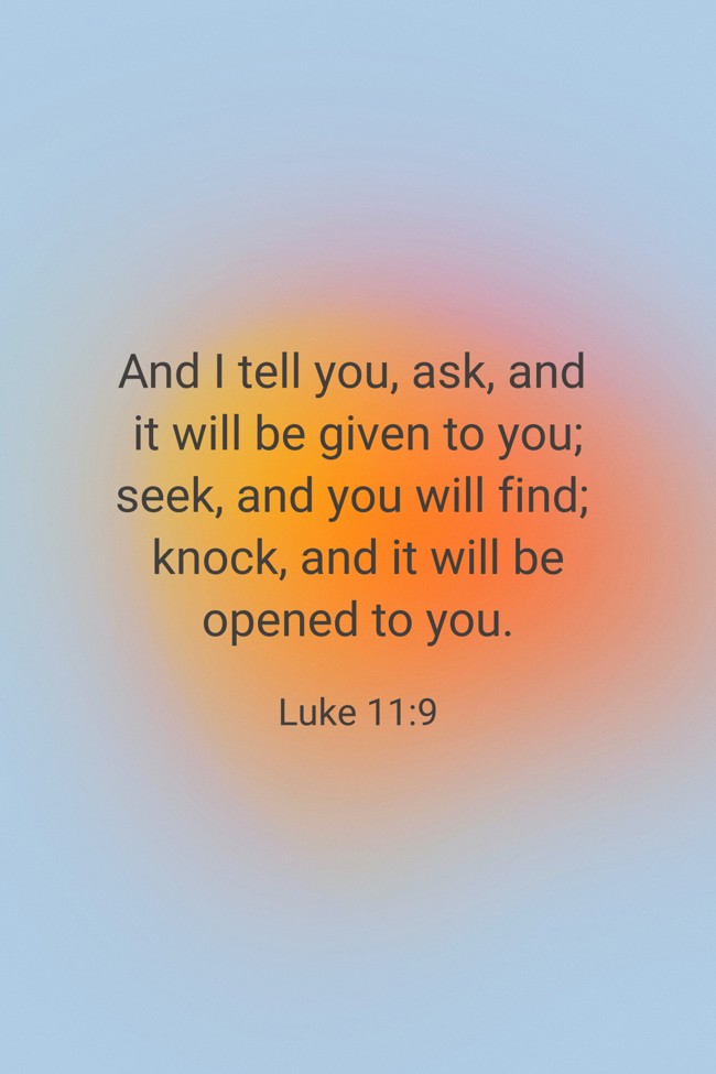 And I tell you, ask, and it will be given to you; seek, and you will find; knock, and it will be opened to you. - Luke 11:9