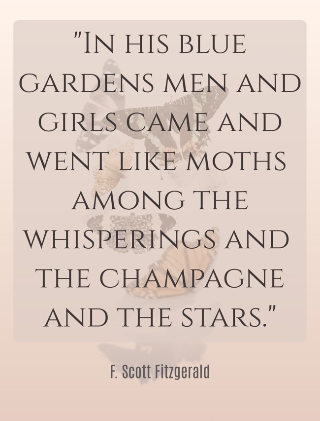 In his blue gardens men and girls came and went like moths among the whisperings and the champagne and the stars. - F. Scott Fitzgerald