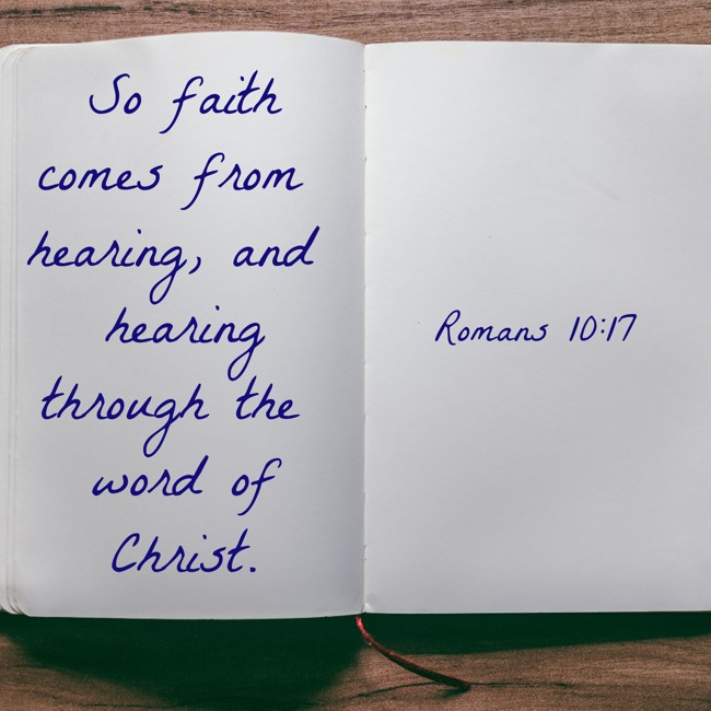 So faith comes from hearing, and hearing through the word of Christ. - Romans 10:17