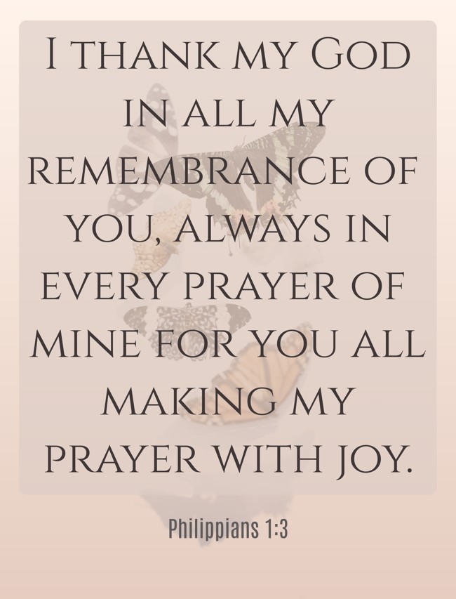 I thank my God in all my remembrance of you, always in every prayer of mine for you all making my prayer with joy. - Philippians 1:3