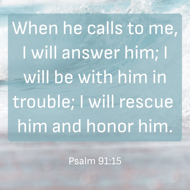 When he calls to me, I will answer him; I will be with him in trouble; I will rescue him and honor him. - Psalm 91:15