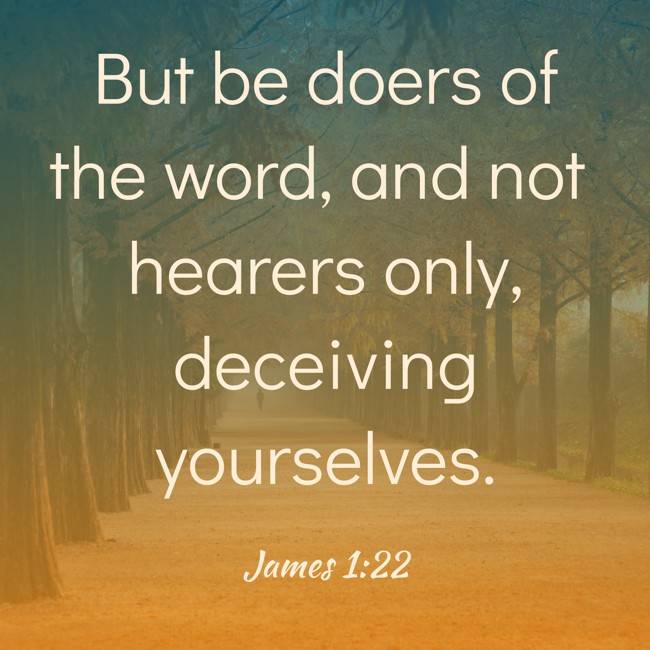 But be doers of the word, and not hearers only, deceiving yourselves. - James 1:22