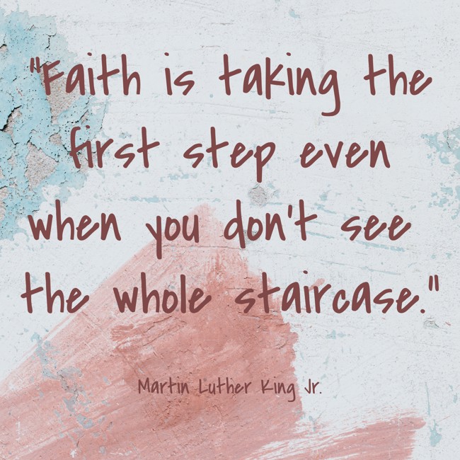 Faith is taking the first step even when you don't see the whole staircase. - Martin Luther King Jr.