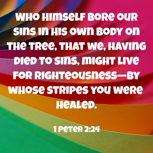 Who Himself bore our sins in His own body on the tree, that we, having died to sins, might live for righteousness—by whose stripes you were healed. - 1 Peter 2:24