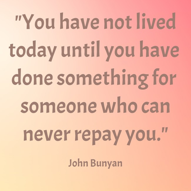 You have not lived today until you have done something for someone who can never repay you. - John Bunyan