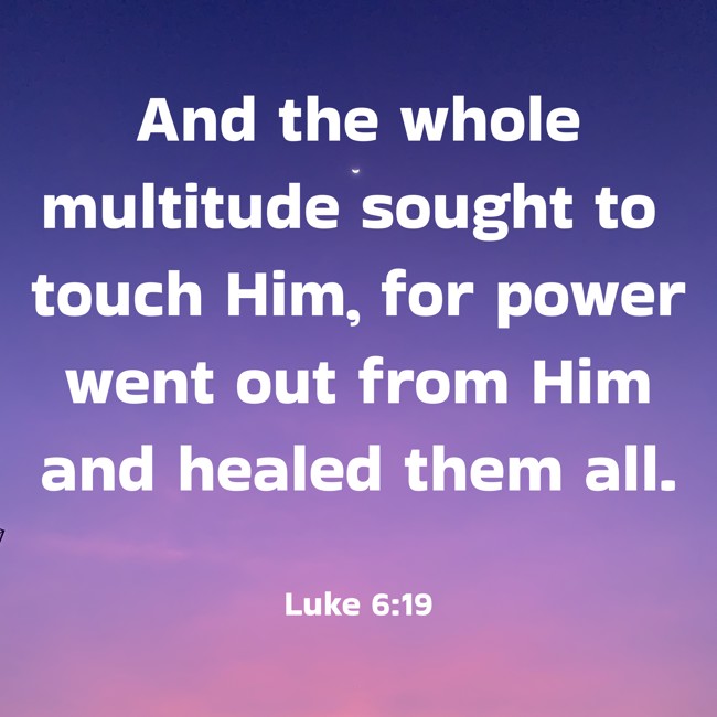 And the whole multitude sought to touch Him, for power went out from Him and healed them all. - Luke 6:19