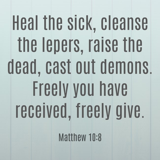 Heal the sick, cleanse the lepers, raise the dead, cast out demons. Freely you have received, freely give. - Matthew 10:8