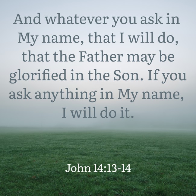 And whatever you ask in My name, that I will do, that the Father may be glorified in the Son. If you ask anything in My name, I will do it. - John 14:13-14
