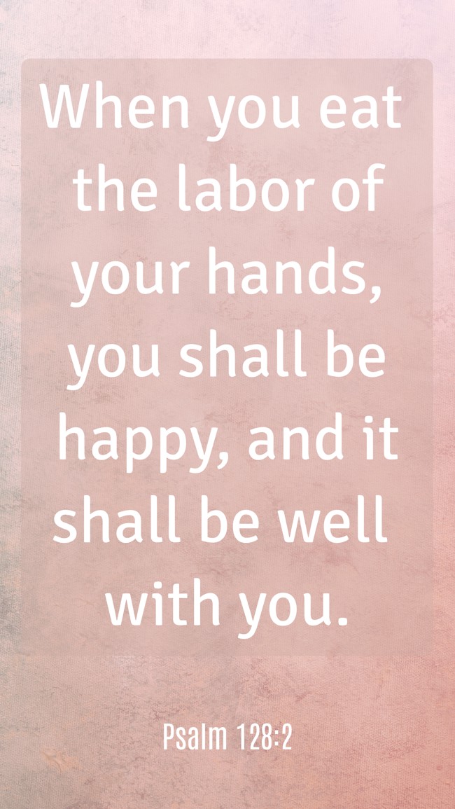 When you eat the labor of your hands, you shall be happy, and it shall be well with you. - Psalm 128:2