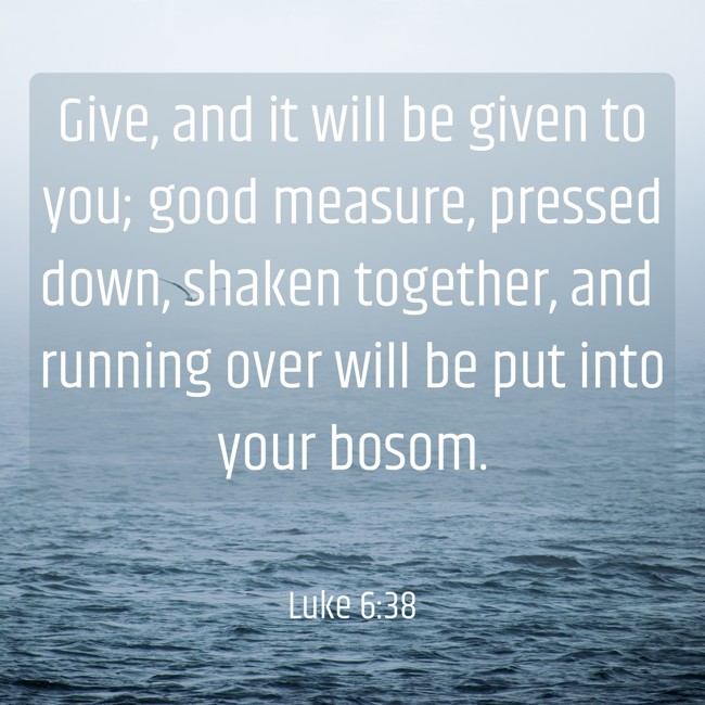 Give, and it will be given to you; good measure, pressed down, shaken together, and running over will be put into your bosom. - Luke 6:38