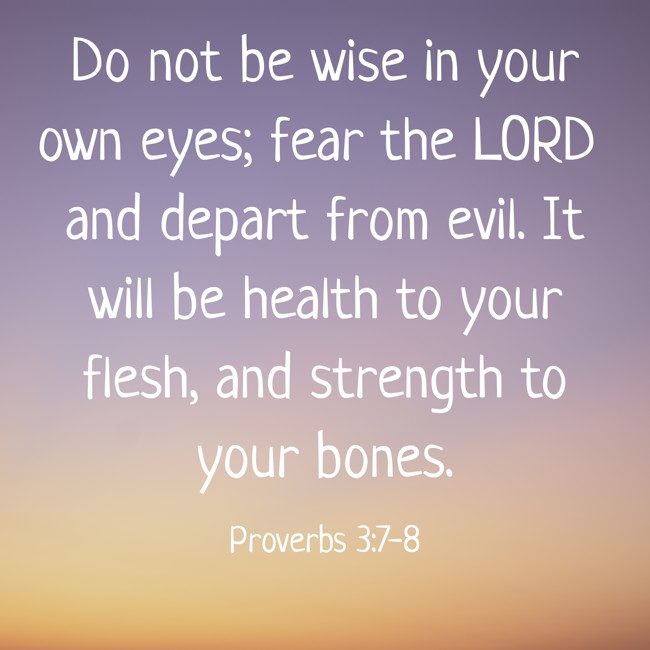 Do not be wise in your own eyes; fear the LORD and depart from evil. It will be health to your flesh, and strength to your bones. - Proverbs 3:7-8