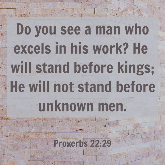 Do you see a man who excels in his work? He will stand before kings; He will not stand before unknown men. - Proverbs 22:29
