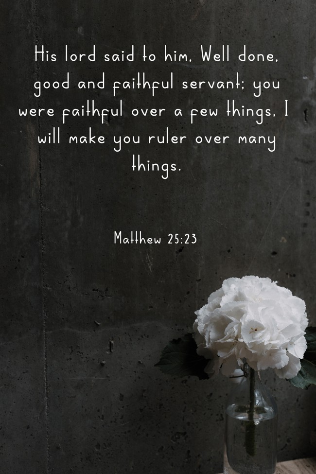 His lord said to him, Well done, good and faithful servant; you were faithful over a few things, I will make you ruler over many things. - Matthew 25:23