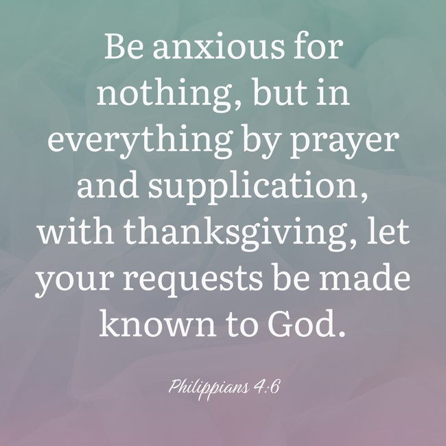  Be anxious for nothing, but in everything by prayer and supplication, with thanksgiving, let your requests be made known to God.   - Philippians 4:6 