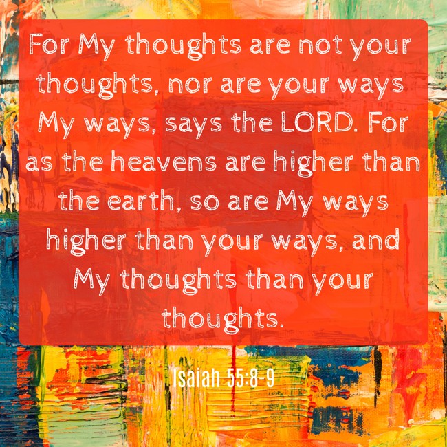  For My thoughts are not your thoughts, nor are your ways My ways, says the LORD. For as the heavens are higher than the earth, so are My ways higher than your ways, and My thoughts than your thoughts.   - Isaiah 55:8-9 