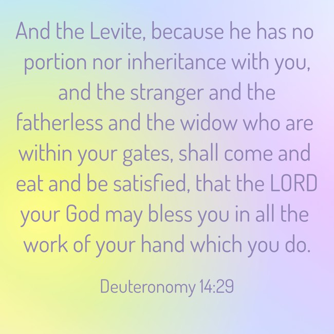 And the Levite, because he has no portion nor inheritance with you, and the stranger and the fatherless and the widow who are within your gates, shall come and eat and be satisfied, that the LORD your God may bless you in all the work of your hand which you do. - Deuteronomy 14:29