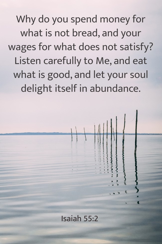 Why do you spend money for what is not bread, and your wages for what does not satisfy? Listen carefully to Me, and eat what is good, and let your soul delight itself in abundance. - Isaiah 55:2