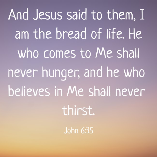 And Jesus said to them, I am the bread of life. He who comes to Me shall never hunger, and he who believes in Me shall never thirst. - John 6:35