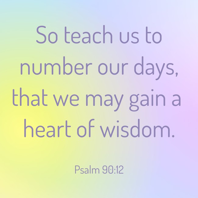  So teach us to number our days, that we may gain a heart of wisdom.   - Psalm 90:12 
