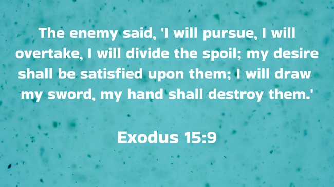 The enemy said, 'I will pursue, I will overtake, I will divide the spoil; my desire shall be satisfied upon them; I will draw my sword, my hand shall destroy them.' - Exodus 15:9