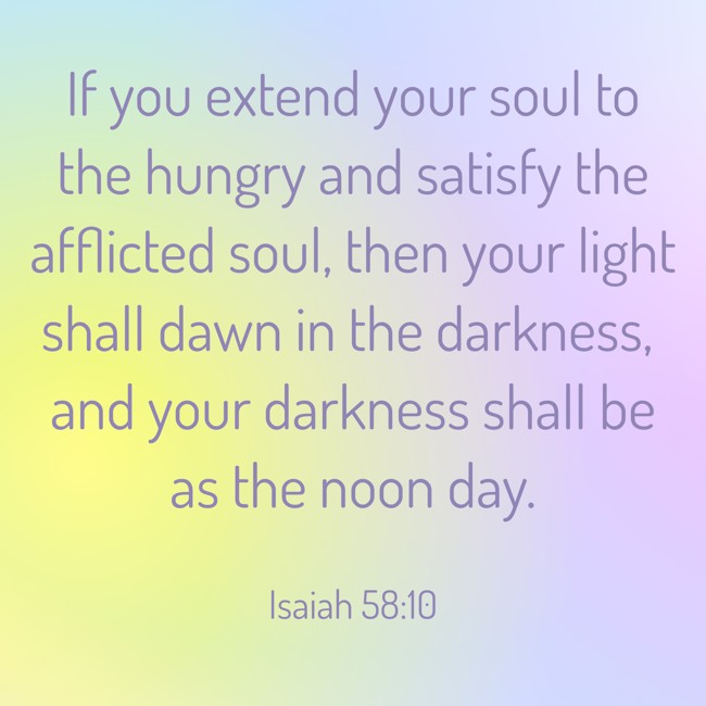 If you extend your soul to the hungry and satisfy the afflicted soul, then your light shall dawn in the darkness, and your darkness shall be as the noon day. - Isaiah 58:10