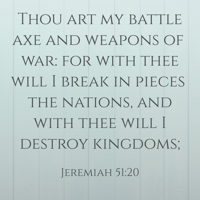 Thou art my battle axe and weapons of war: for with thee will I break in pieces the nations, and with thee will I destroy kingdoms; - Jeremiah 51:20
