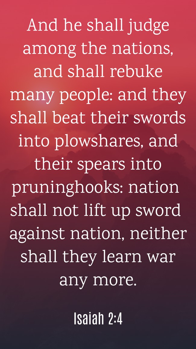 And he shall judge among the nations, and shall rebuke many people: and they shall beat their swords into plowshares, and their spears into pruninghooks: nation shall not lift up sword against nation, neither shall they learn war any more. - Isaiah 2:4