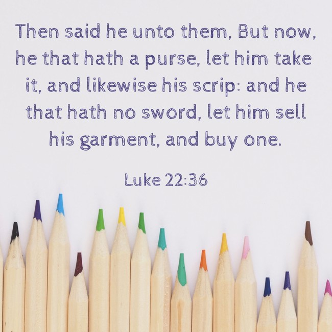 Then said he unto them, But now, he that hath a purse, let him take it, and likewise his scrip: and he that hath no sword, let him sell his garment, and buy one. - Luke 22:36