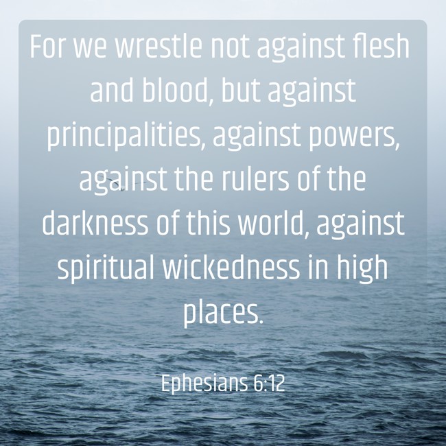 For we wrestle not against flesh and blood, but against principalities, against powers, against the rulers of the darkness of this world, against spiritual wickedness in high places. - Ephesians 6:12