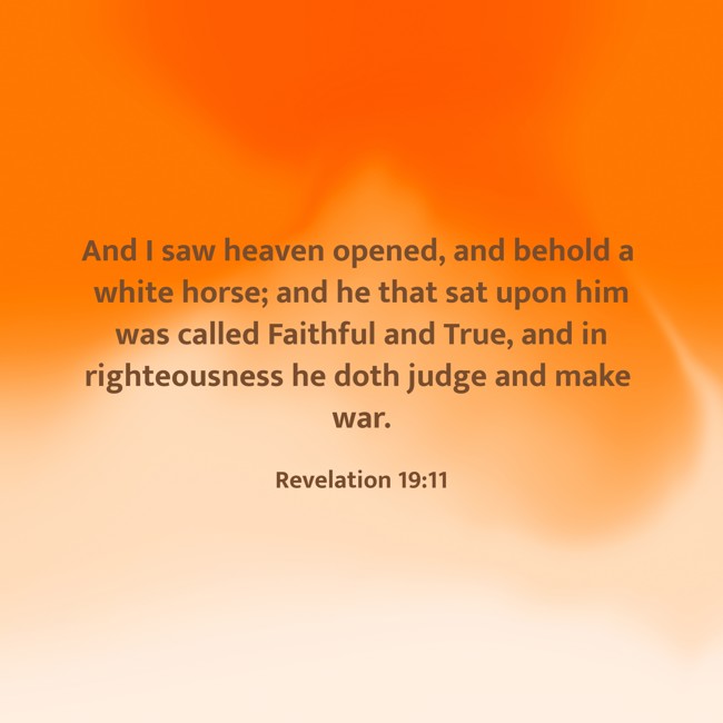 And I saw heaven opened, and behold a white horse; and he that sat upon him was called Faithful and True, and in righteousness he doth judge and make war. - Revelation 19:11