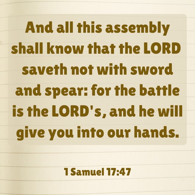 And all this assembly shall know that the LORD saveth not with sword and spear: for the battle is the LORD's, and he will give you into our hands. - 1 Samuel 17:47
