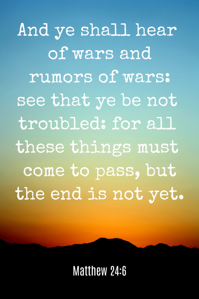 And ye shall hear of wars and rumors of wars: see that ye be not troubled: for all these things must come to pass, but the end is not yet. - Matthew 24:6