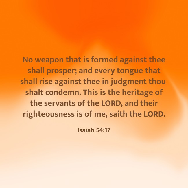 No weapon that is formed against thee shall prosper; and every tongue that shall rise against thee in judgment thou shalt condemn. This is the heritage of the servants of the LORD, and their righteousness is of me, saith the LORD. - Isaiah 54:17